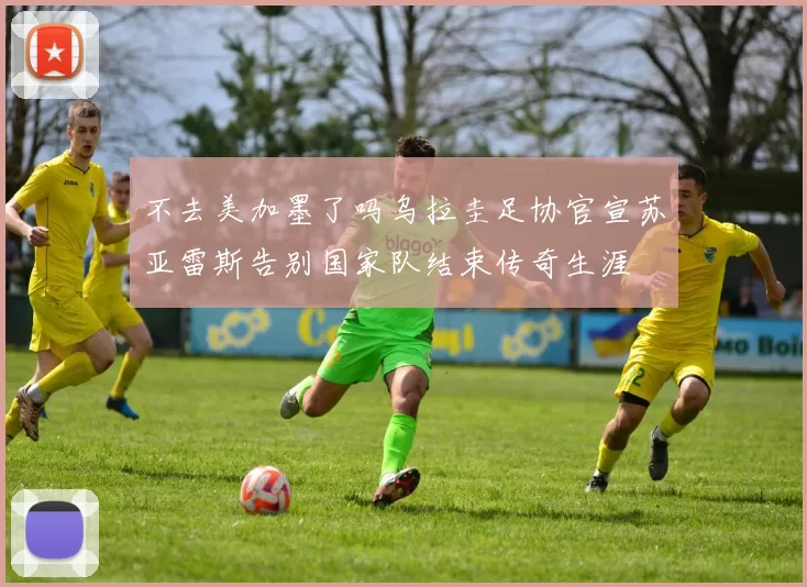 不去美加墨了吗乌拉圭足协官宣苏亚雷斯告别国家队结束传奇生涯