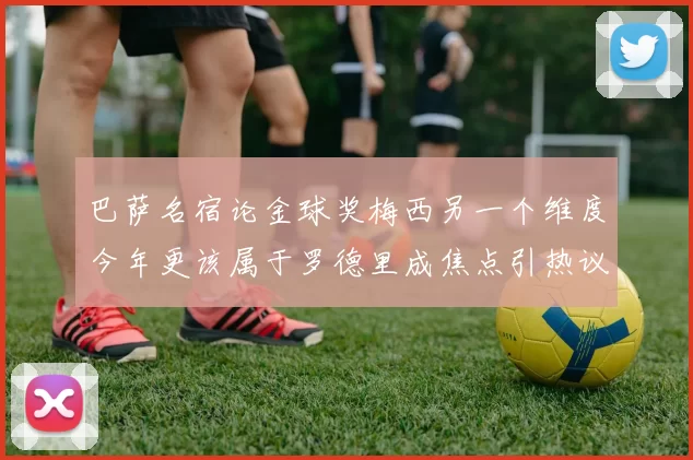 巴萨名宿论金球奖梅西另一个维度今年更该属于罗德里成焦点引热议